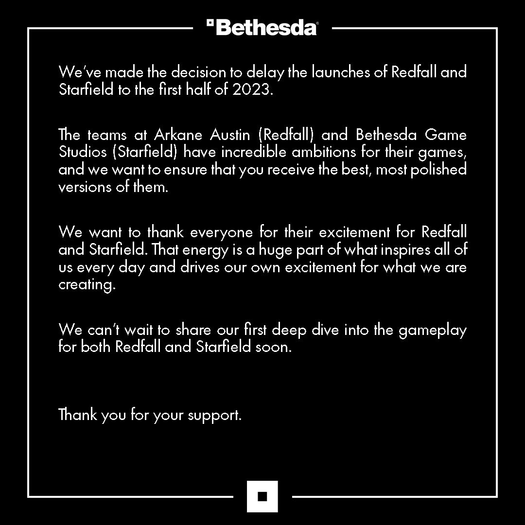We’ve made the decision to delay the launches of Redfall and Starfield to the first half of 2023.
The teams at Arkane Austin (Redfall) and Bethesda Game Studios (Starfield) have incredible ambitions for their games, and we want to ensure that you receive the best, most polished versions of them.
We want to thank everyone for their excitement for Redfall and Starfield. That energy is a huge part of what inspires all of us every day and drives our own excitement for what we are creating.
We can’t wait to share our first deep dive into the gameplay for both Redfall and Starfield soon.
Thank you for your support.